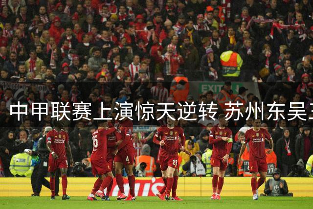 中甲联赛上演惊天逆转 苏州东吴三球落后绝平广西恒宸