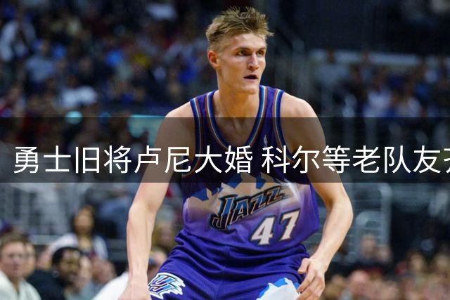 勇士旧将卢尼大婚 科尔等老队友齐聚道贺