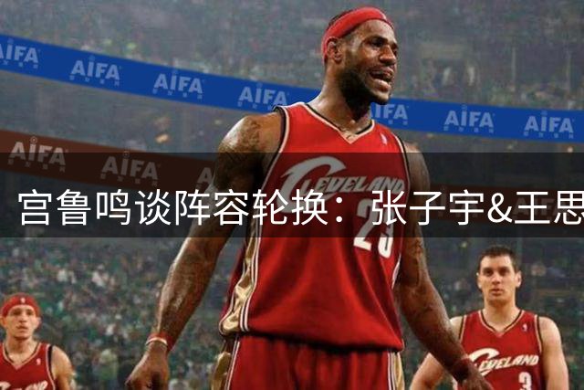 宫鲁鸣谈阵容轮换：张子宇&王思雨出现伤情 想让新的球员有些机会