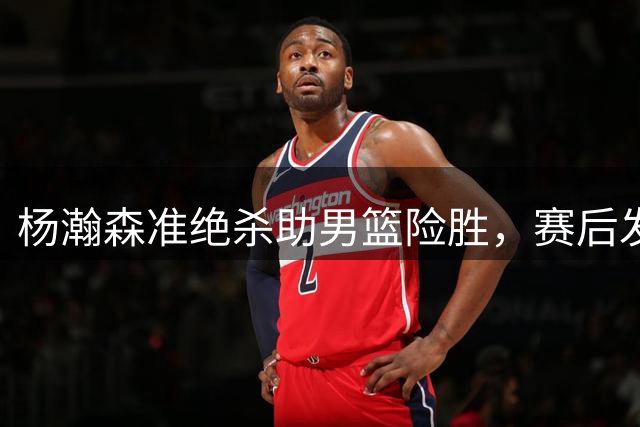 杨瀚森准绝杀助男篮险胜，赛后发言展现大将风范