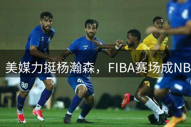 美媒力挺杨瀚森，FIBA赛场成NBA跳板