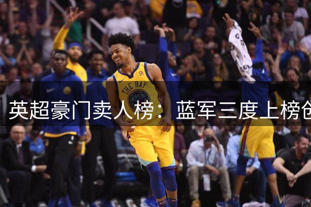英超豪门卖人榜：蓝军三度上榜创纪录，转会狂赚4.48亿