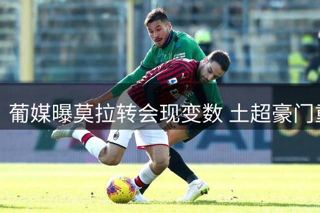 葡媒曝莫拉转会现变数 土超豪门重燃求购意愿