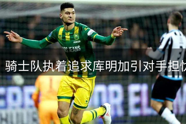 骑士队执着追求库明加引对手担忧，阵容调整恐适得其反