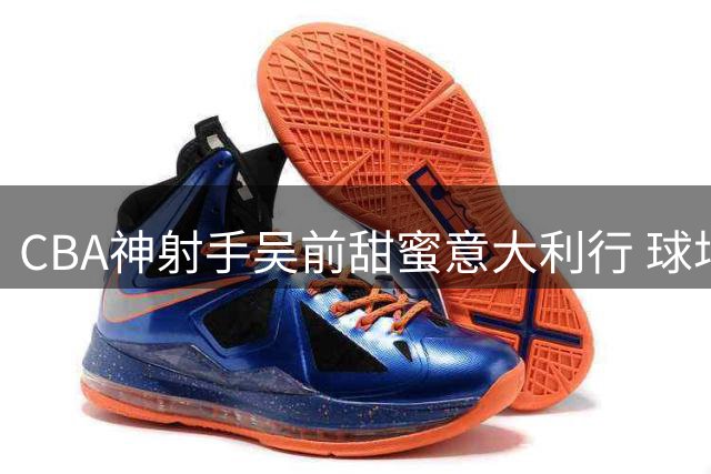 CBA神射手吴前甜蜜意大利行 球场转型教练组获双丰收
